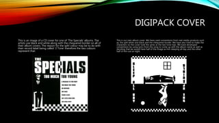 DIGIPACK COVER
This is an image of a CD cover for one of ‘The Specials’ albums. The
artists use black and white along with the chequered border on all of
their album covers. The reason for the split colour may be to do with
their record label being called ‘2 Tone’ therefore the two colours
represent that.
This is our own album cover. We have used conventions from real media products such
as, the split white and black and the chequered border. We have also tried to make the
characters on the cover look the same as the two tone man. We have developed
conventions by using lyrics from the song to come up with the album name as well as
deciding that we would have half of the image as him sleeping all day and the other
half of him out at night.
 