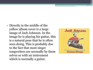 • Directly in the middle of the
  yellow album cover is a large
  image of Jack Johnson. In the
  image he is playing his guitar, this
  is a natural pose that he is often
  seen doing. This is probably due
  to the fact that most singer
  songwriters are normally by them
  selves or with an instrument
  which is normally a guitar.
 