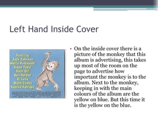 Left Hand Inside Cover

              • On the inside cover there is a
                picture of the monkey that this
                album is advertising, this takes
                up most of the room on the
                page to advertise how
                important the monkey is to the
                album. Next to the monkey,
                keeping in with the main
                colours of the album are the
                yellow on blue. But this time it
                is the yellow on the blue.
 