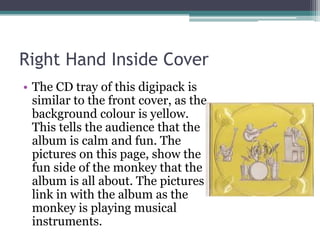 Right Hand Inside Cover
• The CD tray of this digipack is
  similar to the front cover, as the
  background colour is yellow.
  This tells the audience that the
  album is calm and fun. The
  pictures on this page, show the
  fun side of the monkey that the
  album is all about. The pictures
  link in with the album as the
  monkey is playing musical
  instruments.
 