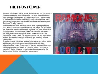 THE FRONT COVER
The front cover of the album clearly denotes that it is a live album, a
common idea within punk-rock bands. The front cover shows the
band onstage, with all of the four members in shot. The silhouette
of the crowd connotes the idea of popularity because there are a
great many people, and this would make others feel like they aren’t
so outcast in liking the band.
The band’s name is on the cover twice, once superimposed and
once within the background image above the stage. This enhances
the advertising for the band and the logo that has been edited on is
bold and stands out against the darker background. The bright
red, alongside the decaying after effect, makes an impact and
catches the viewer’s eye. The decayed idea to the text also creates
an idea of the album having a timestamp, yet surviving past it’s
creation too.
The album name, Loco Live, is done in the same sort of font but in
a bolder version, making it too stand out against the black
silhouette of the crowd. The colours of the red, grey and blue could
connote a homage being paid to the home country of the band
(America). It also creates a nice contrast of colours against the
darker, more blended colours of the background.
 