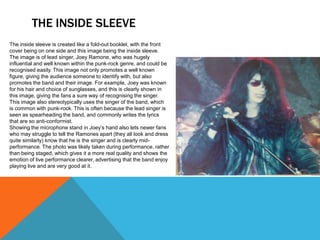 THE INSIDE SLEEVE
The inside sleeve is created like a fold-out booklet, with the front
cover being on one side and this image being the inside sleeve.
The image is of lead singer, Joey Ramone, who was hugely
influential and well known within the punk-rock genre, and could be
recognised easily. This image not only promotes a well known
figure, giving the audience someone to identify with, but also
promotes the band and their image. For example, Joey was known
for his hair and choice of sunglasses, and this is clearly shown in
this image, giving the fans a sure way of recognising the singer.
This image also stereotypically uses the singer of the band, which
is common with punk-rock. This is often because the lead singer is
seen as spearheading the band, and commonly writes the lyrics
that are so anti-conformist.
Showing the microphone stand in Joey’s hand also lets newer fans
who may struggle to tell the Ramones apart (they all look and dress
quite similarly) know that he is the singer and is clearly mid-
performance. The photo was likely taken during performance, rather
than being staged, which gives it a more real quality and shows the
emotion of live performance clearer, advertising that the band enjoy
playing live and are very good at it.
 