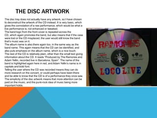 THE DISC ARTWORK
The disc tray does not actually have any artwork, so I have chosen
to deconstruct the artwork of the CD instead. It is very basic, which
gives the connotation of a raw performance, which would be what a
live performance is; not enhanced or tweaked.
The band logo from the front cover is repeated across the
CD, which again promotes the band, but also means that if the case
were lost or the CD misplaced, the user would still know the band
that’s music was on it.
The album name is also there again too, in the same way as the
band name. This again means that the CD can be identified, and
also puts emphasis on the album name, which is a nice touch.
The rest of the CD is relatively plain, other than the small text giving
information about the CD. It reads “Produced by The Ramones and
Adam Yellin, recorded live in Barcelona, Spain”. The name of the
band is highlighted again here in red, and Adam Yellin’s name is in
capitals and bold font.
Telling the user where the CD was recorded means they can do
more research on the concert, or could perhaps have been there
and be able to know that the CD is of a performance they once saw.
The simplicity of the disc artwork means that more attention can be
paid on the music, and the punk-rock idea of music being more
important holds.
 