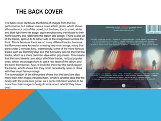 THE BACK COVER
The back cover continues the theme of images from the live
performance, but instead uses a more artistic photo, which shows
silhouettes not only of the crowd, but the band too, in a red, white
and blue light from the stage, again emphasising the tribute to their
home country and relating to the album title design. There is also all
of the tracks, split up to fit either side of the image band across the
front. This is because there are so many different tracks, because
the Ramones were known for creating very short songs, many that
were under 2 minutes long. Interestingly, some of the more famous
tracks such as Blitzkrieg Bop and Pet Sematary are not the first few
tracks, which is a more common idea within pop music. This means
that the band clearly care about all of their tracks, not just popular
ones, which encourages fans to get a real taste of the album and
the band themselves. Also, it would be the order the band played
the tracks, which shows that they didn’t necessarily open or close
with their most famous songs.
The connotation of the silhouettes shows that the band are also
more than their image presents them, which is another idea that fits
nicely with the punk-rock genre, as a punk-rock band wishes to be
more than their image or design from a record label (if they have
one).
 