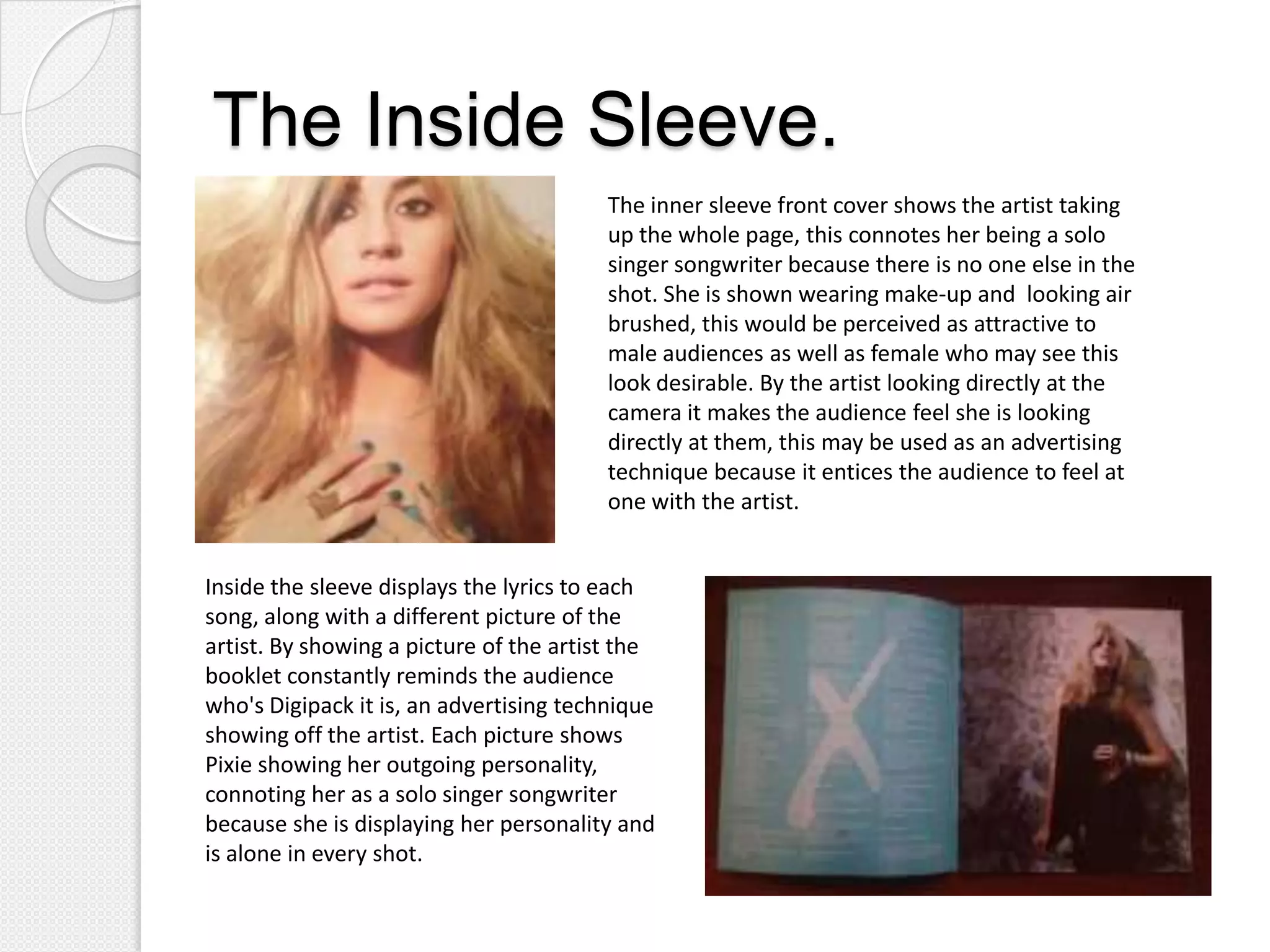 The Inside Sleeve.
                                         The inner sleeve front cover shows the artist taking
                                         up the whole page, this connotes her being a solo
                                         singer songwriter because there is no one else in the
                                         shot. She is shown wearing make-up and looking air
                                         brushed, this would be perceived as attractive to
                                         male audiences as well as female who may see this
                                         look desirable. By the artist looking directly at the
                                         camera it makes the audience feel she is looking
                                         directly at them, this may be used as an advertising
                                         technique because it entices the audience to feel at
                                         one with the artist.


Inside the sleeve displays the lyrics to each
song, along with a different picture of the
artist. By showing a picture of the artist the
booklet constantly reminds the audience
who's Digipack it is, an advertising technique
showing off the artist. Each picture shows
Pixie showing her outgoing personality,
connoting her as a solo singer songwriter
because she is displaying her personality and
is alone in every shot.
 