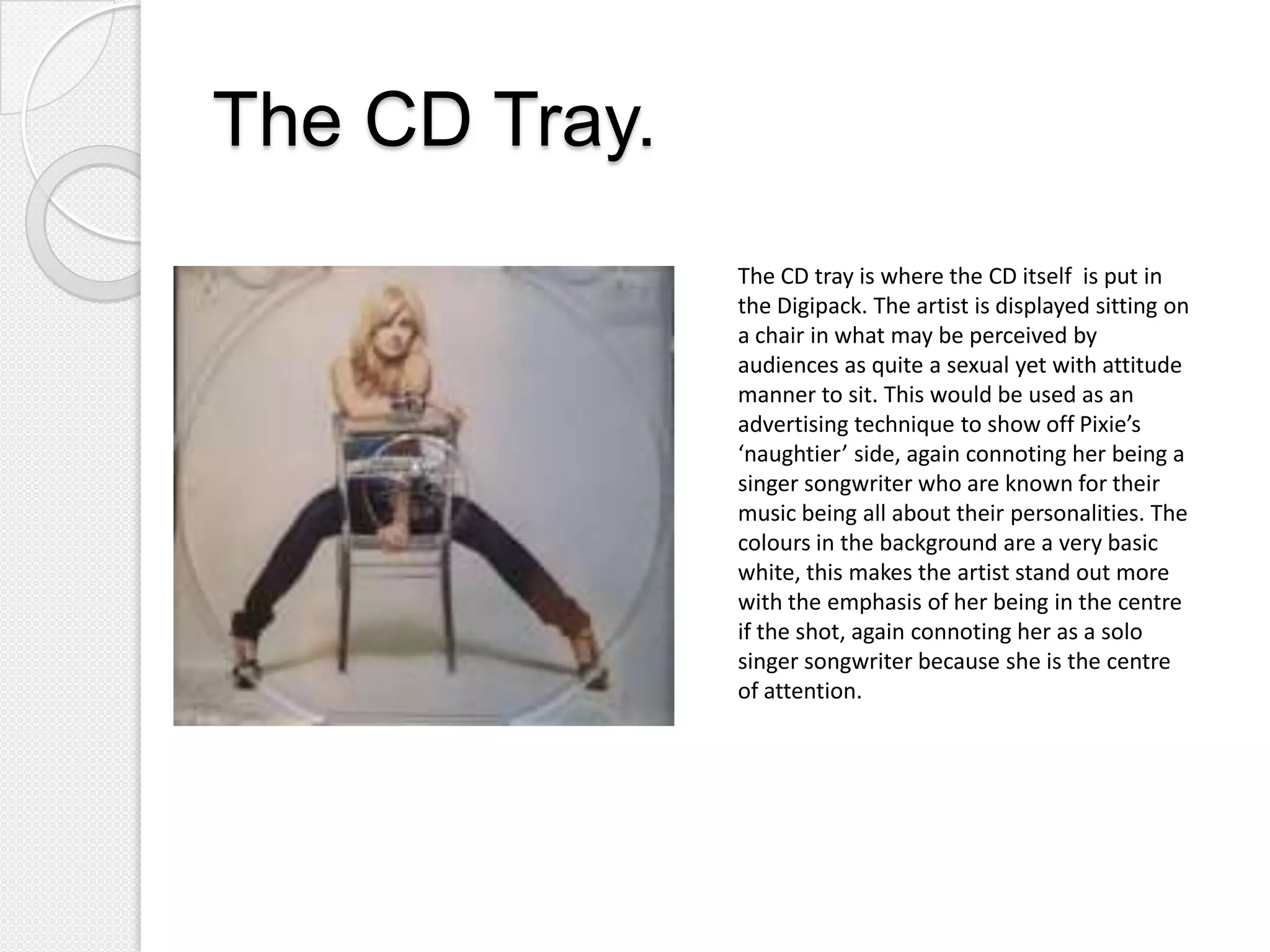 The CD Tray.
               The CD tray is where the CD itself is put in
               the Digipack. The artist is displayed sitting on
               a chair in what may be perceived by
               audiences as quite a sexual yet with attitude
               manner to sit. This would be used as an
               advertising technique to show off Pixie’s
               ‘naughtier’ side, again connoting her being a
               singer songwriter who are known for their
               music being all about their personalities. The
               colours in the background are a very basic
               white, this makes the artist stand out more
               with the emphasis of her being in the centre
               if the shot, again connoting her as a solo
               singer songwriter because she is the centre
               of attention.
 