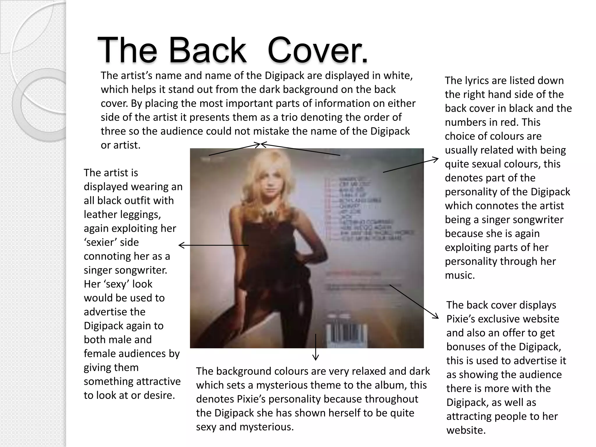 The Back Cover.
   The artist’s name and name of the Digipack are displayed in white,      The lyrics are listed down
   which helps it stand out from the dark background on the back           the right hand side of the
   cover. By placing the most important parts of information on either     back cover in black and the
   side of the artist it presents them as a trio denoting the order of     numbers in red. This
   three so the audience could not mistake the name of the Digipack        choice of colours are
   or artist.                                                              usually related with being
                                                                           quite sexual colours, this
The artist is                                                              denotes part of the
displayed wearing an                                                       personality of the Digipack
all black outfit with                                                      which connotes the artist
leather leggings,                                                          being a singer songwriter
again exploiting her                                                       because she is again
‘sexier’ side                                                              exploiting parts of her
connoting her as a                                                         personality through her
singer songwriter.                                                         music.
Her ‘sexy’ look
would be used to
                                                                           The back cover displays
advertise the
                                                                           Pixie’s exclusive website
Digipack again to
                                                                           and also an offer to get
both male and
                                                                           bonuses of the Digipack,
female audiences by
                                                                           this is used to advertise it
giving them             The background colours are very relaxed and dark   as showing the audience
something attractive    which sets a mysterious theme to the album, this   there is more with the
to look at or desire.   denotes Pixie’s personality because throughout     Digipack, as well as
                        the Digipack she has shown herself to be quite     attracting people to her
                        sexy and mysterious.                               website.
 
