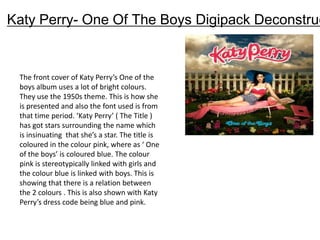 Katy Perry- One Of The Boys Digipack Deconstruc


 The front cover of Katy Perry’s One of the
 boys album uses a lot of bright colours.
 They use the 1950s theme. This is how she
 is presented and also the font used is from
 that time period. ‘Katy Perry’ ( The Title )
 has got stars surrounding the name which
 is insinuating that she’s a star. The title is
 coloured in the colour pink, where as ‘ One
 of the boys’ is coloured blue. The colour
 pink is stereotypically linked with girls and
 the colour blue is linked with boys. This is
 showing that there is a relation between
 the 2 colours . This is also shown with Katy
 Perry’s dress code being blue and pink.
 