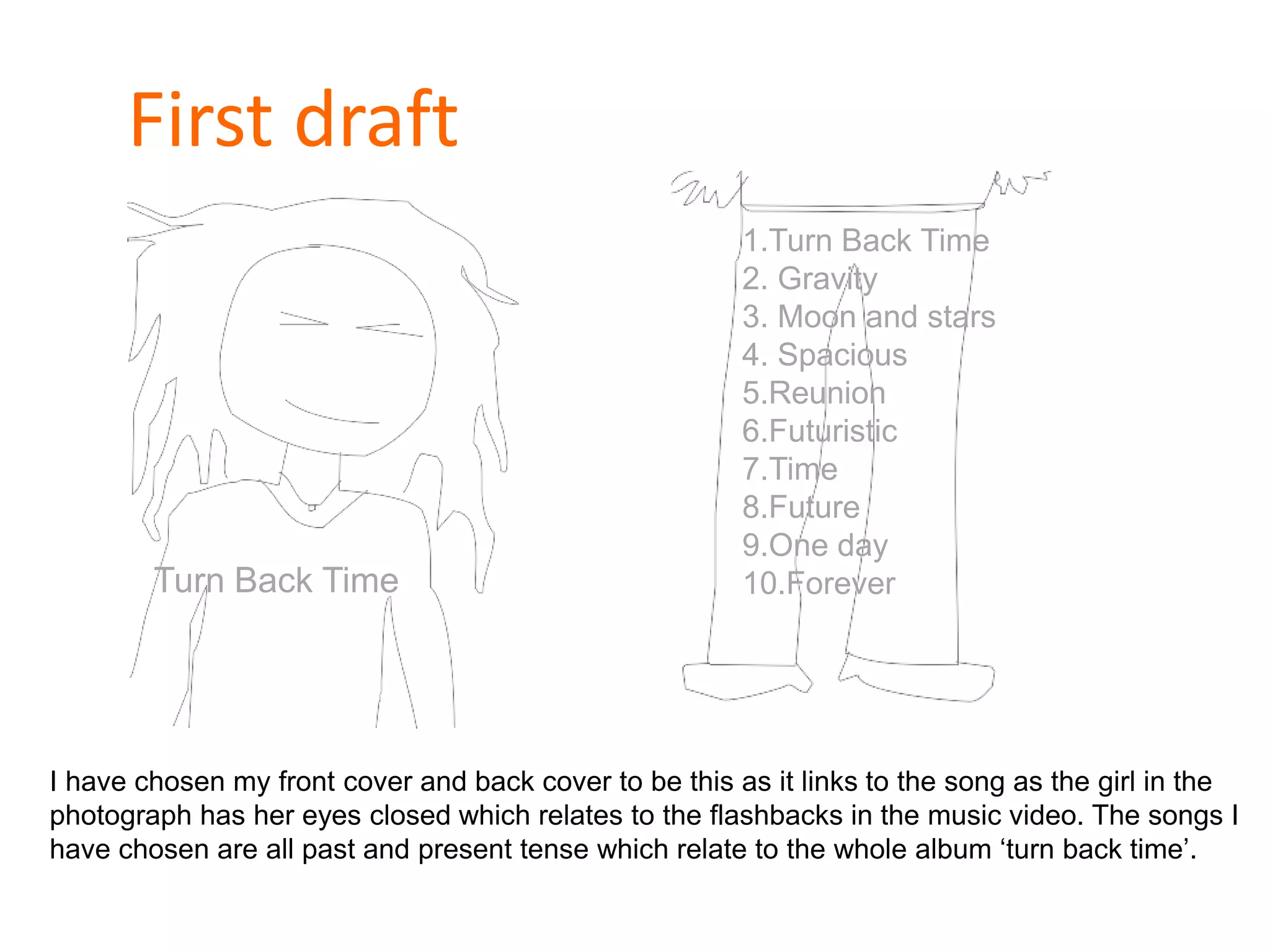 First draft
Turn Back Time
1.Turn Back Time
2. Gravity
3. Moon and stars
4. Spacious
5.Reunion
6.Futuristic
7.Time
8.Future
9.One day
10.Forever
I have chosen my front cover and back cover to be this as it links to the song as the girl in the
photograph has her eyes closed which relates to the flashbacks in the music video. The songs I
have chosen are all past and present tense which relate to the whole album ‘turn back time’.