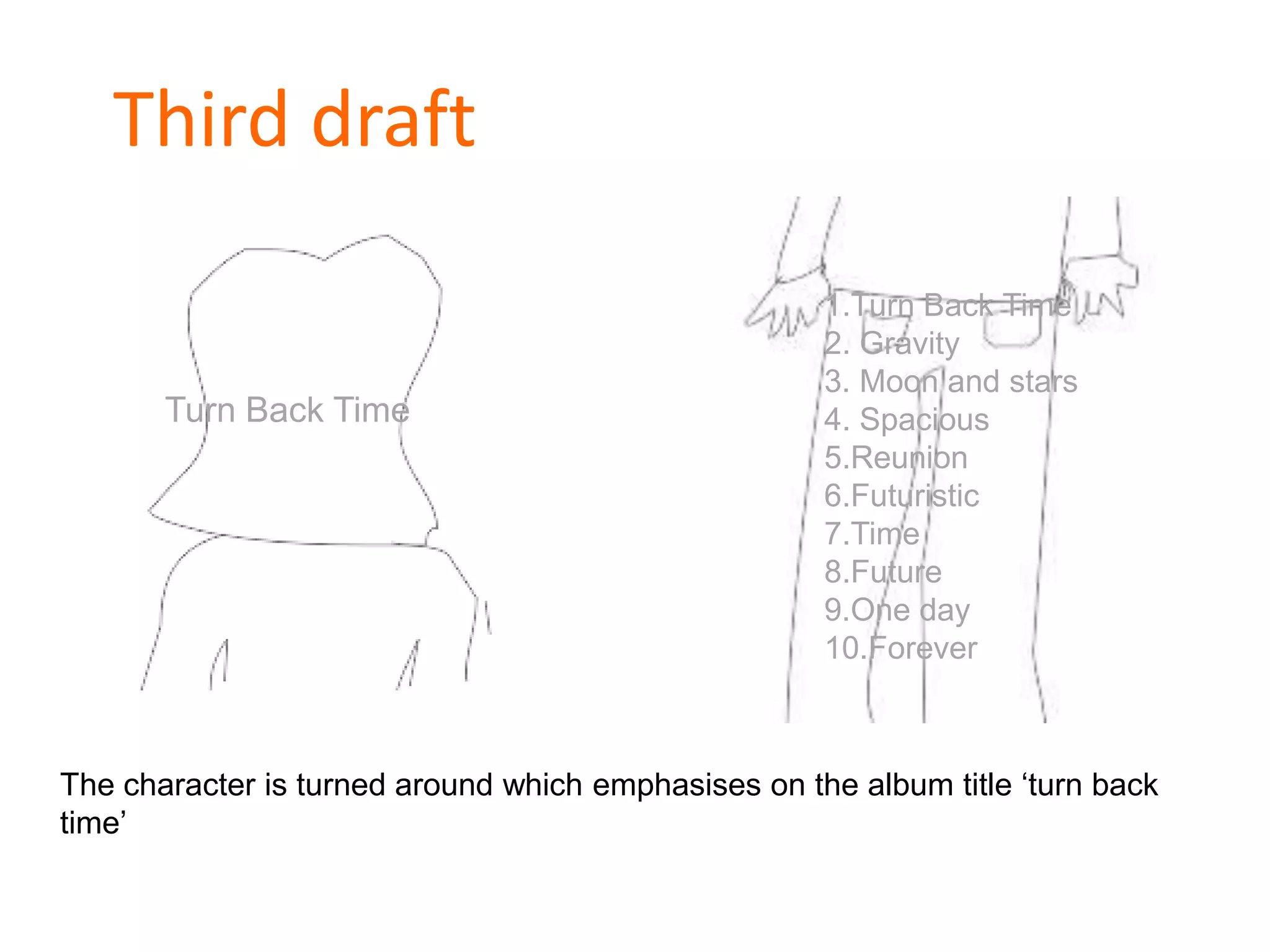 Third draft
Turn Back Time
1.Turn Back Time
2. Gravity
3. Moon and stars
4. Spacious
5.Reunion
6.Futuristic
7.Time
8.Future
9.One day
10.Forever
The character is turned around which emphasises on the album title ‘turn back
time’
