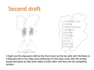 Second draft
Turn Back Time
1.Turn Back Time
2. Gravity
3. Moon and stars
4. Spacious
5.Reunion
6.Futuristic
7.Time
8.Future
9.One day
10.Forever
I might use this digi-pack draft as the front cover as the two girls with the flares is
a featured part in my video and continuing it to the back cover with the smoke
would look good as they both relate to each other and they are not completely
random.
S A R G A
 
