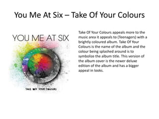 You Me At Six – Take Of Your ColoursTake Of Your Colours appeals more to the music area it appeals to (Teenagers) with a brightly coloured album. Take Of Your Colours is the name of the album and the colour being splashed around is to symbolize the album title. This version of the album cover is the newer deluxe edition of the album and has a bigger appeal in looks.