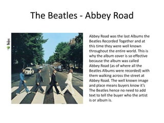 The Beatles - Abbey RoadAbbey Road was the last Albums the Beatles Recorded Together and at this time they were well known throughout the entire world. This is why the album cover is so effective because the album was called Abbey Road (as of where all the Beatles Albums were recorded) with them walking across the street at Abbey Road. The well known image and place means buyers know it’s The Beatles hence no need to add text to tell the buyer who the artist is or album is.