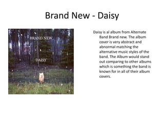 Brand New - DaisyDaisy is al album from Alternate Band Brand new. The album cover is very abstract and abnormal matching the alternative music styles of the band. The Album would stand out comparing to other albums which is something the band is known for in all of their album covers.