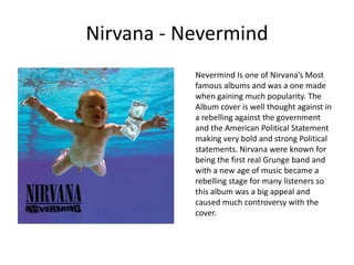 Nirvana - NevermindNevermind Is one of Nirvana’s Most famous albums and was a one made when gaining much popularity. The Album cover is well thought against in a rebelling against the government and the American Political Statement making very bold and strong Political statements. Nirvana were known for being the first real Grunge band and with a new age of music became a rebelling stage for many listeners so this album was a big appeal and caused much controversy with the cover.