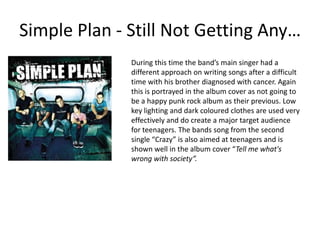 Simple Plan - Still Not Getting Any…During this time the band’s main singer had a different approach on writing songs after a difficult time with his brother diagnosed with cancer. Again this is portrayed in the album cover as not going to be a happy punk rock album as their previous. Low key lighting and dark coloured clothes are used very effectively and do create a major target audience for teenagers. The bands song from the second single “Crazy” is also aimed at teenagers and is shown well in the album cover “Tell me what's wrong with society”.