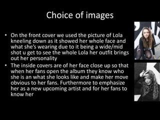 Choice of images
• On the front cover we used the picture of Lola
kneeling down as it showed her whole face and
what she’s wearing due to it being a wide/mid
shot u get to see the whole Lola her outfit brings
out her personality
• The inside covers are of her face close up so that
when her fans open the album they know who
she is an what she looks like and make her move
obvious to her fans. Furthermore to emphasize
her as a new upcoming artist and for her fans to
know her
 