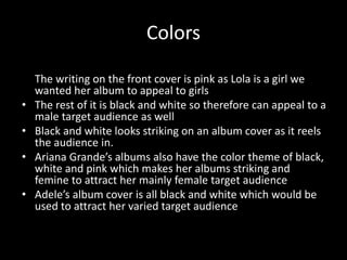 Colors
• Our font is in pink so it give a feminine look to our album
The writing on the front cover is pink as Lola is a girl we
wanted her album to appeal to girls
• The rest of it is black and white so therefore can appeal to a
male target audience as well
• Black and white looks striking on an album cover as it reels
the audience in.
• Ariana Grande’s albums also have the color theme of black,
white and pink which makes her albums striking and
femine to attract her mainly female target audience
• Adele’s album cover is all black and white which would be
used to attract her varied target audience
 