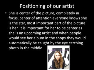Positioning of our artist
• She is center of the picture, completely in
focus, center of attention everyone knows she
is the star, most important part of the picture
is her. It is important for her to be center as
she is an upcoming artist and when people
would see her album in the shops they would
automatically be caught by the eye catching
photo in the middle
 
