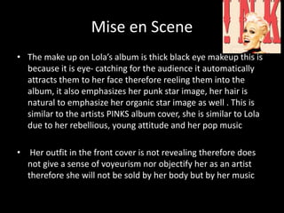 Mise en Scene
• The make up on Lola’s album is thick black eye makeup this is
because it is eye- catching for the audience it automatically
attracts them to her face therefore reeling them into the
album, it also emphasizes her punk star image, her hair is
natural to emphasize her organic star image as well . This is
similar to the artists PINKS album cover, she is similar to Lola
due to her rebellious, young attitude and her pop music
• Her outfit in the front cover is not revealing therefore does
not give a sense of voyeurism nor objectify her as an artist
therefore she will not be sold by her body but by her music
 