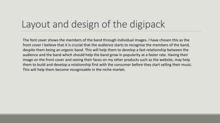 Layout and design of the digipack
The font cover shows the members of the band through individual images. I have chosen this as the
front cover I believe that it is crucial that the audience starts to recognise the members of the band,
despite them being an organic band. This will help them to develop a fast relationship between the
audience and the band which should help the band grow in popularity at a faster rate. Having their
image on the front cover and seeing their faces on my other products such as the website, may help
them to build and develop a relationship first with the consumer before they start selling their music.
This will help them become recognisable in the niche market.
 