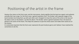 Positioning of the artist in the frame
Having a four piece on the front cover, and the instruments, clearly signifies that the band are organic and authentic
and play their own songs. For the front cover, I gained inspiration from 'The Strokes' with separate images of the
band members but lining them up with each other and I changed it to have the name of the artist on the top and
the album name on the bottom. Just like the album ‘The Strokes’ where I gained inspiration from, the band are
placed in the centre of the frame. This helps the audience to spot the artists easier and makes them stand out on
the shelves.
It is extremely important that the front cover represents the post hardcore genre and I believe I have matched the
conventions to do this.
 