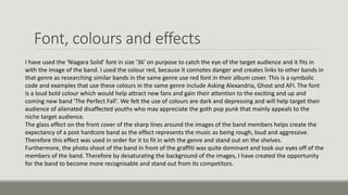 Font, colours and effects
I have used the 'Niagara Solid' font in size '36' on purpose to catch the eye of the target audience and it fits in
with the image of the band. I used the colour red, because it connotes danger and creates links to other bands in
that genre as researching similar bands in the same genre use red font in their album cover. This is a symbolic
code and examples that use these colours in the same genre include Asking Alexandria, Ghost and AFI. The font
is a loud bold colour which would help attract new fans and gain their attention to the exciting and up and
coming new band 'The Perfect Fall'. We felt the use of colours are dark and depressing and will help target their
audience of alienated disaffected youths who may appreciate the goth pop punk that mainly appeals to the
niche target audience.
The glass effect on the front cover of the sharp lines around the images of the band members helps create the
expectancy of a post hardcore band as the effect represents the music as being rough, loud and aggressive.
Therefore this effect was used in order for it to fit in with the genre and stand out on the shelves.
Furthermore, the photo shoot of the band in front of the graffiti was quite dominant and took our eyes off of the
members of the band. Therefore by desaturating the background of the images, I have created the opportunity
for the band to become more recognisable and stand out from its competitors.
 