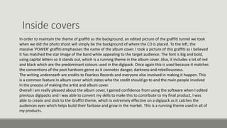 Inside covers
In order to maintain the theme of graffiti as the background, an edited picture of the graffiti tunnel we took
when we did the photo shoot will simply be the background of where the CD is placed. To the left, the
massive 'POWER' graffiti emphasises the name of the album cover. I took a picture of this graffiti as I believed
it has matched the star image of the band while appealing to the target audience. The font is big and bold,
using capital letters so it stands out, which is a running theme in the album cover. Also, it includes a lot of red
and black which are the predominant colours used in the digipack. Once again this is used because it matches
the conventions of the post hardcore genre as it connotes danger, darkness and rebelliousness.
The writing underneath are credits to Fearless Records and everyone else involved in making it happen. This
is a common feature in album cover which states who the credit should go to and the main people involved
in the process of making the artist and album cover.
Overall I am really pleased about the album cover, I gained confidence from using the software when I edited
previous digipacks and I was able to convert my skills to make this to contribute to my final product, I was
able to create and stick to the Graffiti theme, which is extremely effective on a digipack as it catches the
audiences eyes which helps build their fanbase and grow in the market. This is a running theme used in all of
my products.
 