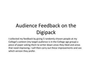 Audience Feedback on the
              Digipack
I collected my feedback by giving 5 randomly chosen people at my
College’s canteen (my target audience is in the College age group) a
piece of paper asking them to writer down areas they liked and areas
that need improving. I will then carry out these improvements and see
which version they prefer.
 