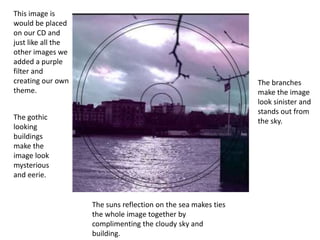This image is
would be placed
on our CD and
just like all the
other images we
added a purple
filter and
creating our own
theme.
The branches
make the image
look sinister and
stands out from
the sky.The gothic
looking
buildings
make the
image look
mysterious
and eerie.
The suns reflection on the sea makes ties
the whole image together by
complimenting the cloudy sky and
building.
 