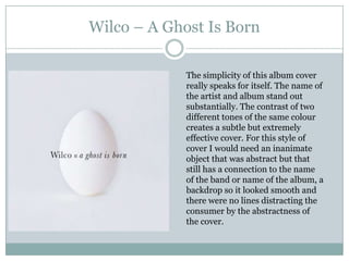 Wilco – A Ghost Is Born

             The simplicity of this album cover
             really speaks for itself. The name of
             the artist and album stand out
             substantially. The contrast of two
             different tones of the same colour
             creates a subtle but extremely
             effective cover. For this style of
             cover I would need an inanimate
             object that was abstract but that
             still has a connection to the name
             of the band or name of the album, a
             backdrop so it looked smooth and
             there were no lines distracting the
             consumer by the abstractness of
             the cover.
 