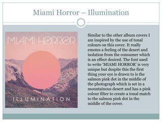 Miami Horror – Illumination

               Similar to the other album covers I
               am inspired by the use of tonal
               colours on this cover. It really
               emotes a feeling of the desert and
               isolation from the consumer which
               is an effect desired. The font used
               to write ‘MIAMI HORROR’ is very
               unique but despite this the first
               thing your eye is drawn to is the
               salmon pink dot in the middle of
               the photograph which is set in a
               mountainous desert and has a pink
               colour filter to create a tonal match
               to the salmon pink dot in the
               middle of the cover.
 