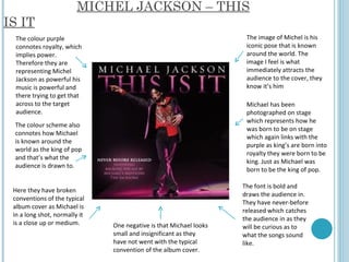MICHEL JACKSON – THIS IS IT The colour purple connotes royalty, which implies power. Therefore they are representing Michel Jackson as powerful his music is powerful and there trying to get that across to the target audience.  The image of Michel is his iconic pose that is known around the world. The image I feel is what immediately attracts the audience to the cover, they know it’s him  The colour scheme also connotes how Michael is known around the world as the king of pop and that’s what the audience is drawn to.  Michael has been photographed on stage which represents how he was born to be on stage which again links with the purple as king’s are born into royalty they were born to be king. Just as Michael was born to be the king of pop.  Here they have broken conventions of the typical album cover as Michael is in a long shot, normally it is a close up or medium.  The font is bold and draws the audience in. They have never-before released which catches the audience in as they will be curious as to what the songs sound like.  One negative is that Michael looks small and insignificant as they have not went with the typical convention of the album cover.  