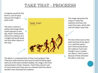TAKE THAT - PROGRESS The image represents the song as it looks like evolution and how man came from apes, which links with the album cover title.  A negative would be that there is a lot of space because the image is quite small.  The font of the name of the band and title of the album is in a dull font which I don’t think would attract the audience much even though it was a number one album, I feel it wasn’t because of how attractive the album cover was.  The colour scheme is yellow and orange which could represent a new day, which I think would attract the audience as it is bright and would stand out from other albums in the shop.  The album is a representation of how much progress Take That have made and how they have formed friendship again with one of the band members Robbie, the image is the most representation of that. However, I feel if they weren’t such an iconic band and if they were an unknown band the album wouldn’t have attracted the audience.  