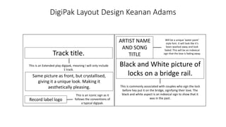 DigiPak Layout Design Keanan Adams
Black and White picture of
locks on a bridge rail.
This is commonly associated with couples who sign the lock
before hey put it on the bridge, signifying their love. The
black and white aspect is an indexical sign to show that it
was in the past.
ARTIST NAME
AND SONG
TITLE
Will be a unique ‘water paint’
style font. It will look like it’s
been washed away and look
faded. This will be an indexical
sign that the love is fading away.
Same picture as front, but crystallised,
giving it a unique look. Making it
aesthetically pleasing.
Track title.
This is an Extended play digipak, meaning I will only include
1 track.
Record label logo
This is an iconic sign as it
follows the conventions of
a typical digipak.
 