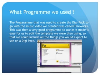 What Programme we used ?
The Progaramme that was used to create the Digi-Pack to
go with the music video we created was called Fireworks.
This was then a very good programme to use as it made it
easy for us to edit the template we were then using, so
that we could include all the things you would expect to
see on a Digi-Pack.
 