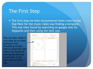 The First Step
      The first step we then encountered when creating the
       Digi-Pack for the music video was finding a template.
       This was then found by searching on google nets for
       digipacks and then using the best one.

This net then made it
very easy for us when
posting it into
firworks as it then
told us round the side
where we should be
posting the pictures
to and how it will
look when printed
out.
 
