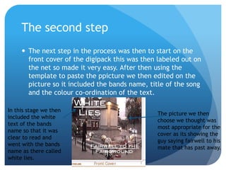 The second step
      The next step in the process was then to start on the
       front cover of the digipack this was then labeled out on
       the net so made it very easy. After then using the
       template to paste the ppicture we then edited on the
       picture so it included the bands name, title of the song
       and the colour co-ordination of the text.

In this stage we then
                                                The picture we then
included the white
                                                choose we thought was
text of the bands
                                                most appropriate for the
name so that it was
                                                cover as its showing the
clear to read and
                                                guy saying fairwell to his
went with the bands
                                                mate that has past away.
name as there called
white lies.
 