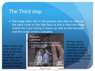 The Third step
      The stage after this in the process was then to start on
       the back cover of the Digi-Pack as this is then the stage
       where the track listing is shown as well as the barcode
       and the songs owners company.


                                                 We then used a
                                                 barcode and the
Here we then used
                                                 information about
as the white text
                                                 copyright protected
same as the front
                                                 which then makes it
so that the
                                                 more realistic and like
continuity was the
                                                 this digi-pack could be
same. This also
                                                 the real deal.
makes it very clear
and easy to read.
 