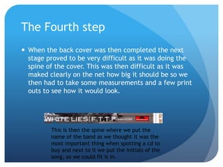 The Fourth step
 When the back cover was then completed the next
  stage proved to be very difficult as it was doing the
  spine of the cover. This was then difficult as it was
  maked clearly on the net how big it should be so we
  then had to take some measurements and a few print
  outs to see how it would look.




         This is then the spine where we put the
         name of the band as we thought it was the
         most important thing when spotting a cd to
         buy and next to it we put the initials of the
         song, so we could fit it in.
 