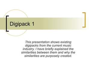 Digipack 1 This presentation shows existing digipacks from the current music industry. I have briefly explained the similarities between them and why the similarities are purposely created. 