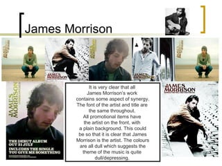 James Morrison It is very clear that all  James Morrison’s work  contains some aspect of synergy. The font of the artist and title are  the same throughout.  All promotional items have  the artist on the front, with  a plain background. This could be so that it is clear that James  Morrison is the artist. The colours are all dull which suggests the  theme of the music is quite  dull/depressing.  
