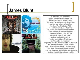 James Blunt It is clear to see which CD  covers are from which album. The  top left and bottom right are from his album “all the lost souls”(1). and the top right and bottom left are from his album “back to bedlam”(2).  The similarities between the first 2  CD covers are the artist name and title. They are both in red with the song name underneath. This is done so that the synergy is apparent  and the audience know it is  from the same album. The images  both have the same camera angle/shot and it is the actual artist on the front.  This is so the audience knows exactly  who it is and can recognise it straight away.  This is the same for the second covers , they both have the same font and positioning and the image is the artist on the left. 