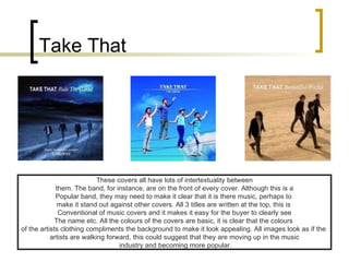 Take That These covers all have lots of intertextuality between them. The band, for instance, are on the front of every cover. Although this is a  Popular band, they may need to make it clear that it is there music, perhaps to  make it stand out against other covers. All 3 titles are written at the top, this is  Conventional of music covers and it makes it easy for the buyer to clearly see The name etc. All the colours of the covers are basic, it is clear that the colours  of the artists clothing compliments the background to make it look appealing. All images look as if the  artists are walking forward, this could suggest that they are moving up in the music industry and becoming more popular. 