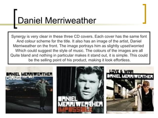 Daniel Merriweather Synergy is very clear in these three CD covers. Each cover has the same font And colour scheme for the title. It also has an image of the artist, Daniel Merriweather on the front. The image portrays him as slightly upset/worried  Which could suggest the style of music. The colours of the images are all Quite bland and nothing in particular makes it stand out, it is simple. This could be the selling point of his product, making it look effortless. 
