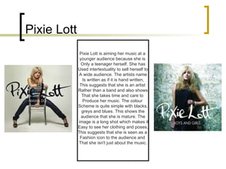Pixie Lott Pixie Lott is aiming her music at a  younger audience because she is  Only a teenager herself. She has Used intertextuality to sell herself to A wide audience. The artists name Is written as if it is hand written, This suggests that she is an artist  Rather than a band and also shows That she takes time and care to  Produce her music. The colour  Scheme is quite simple with blacks, greys and blues. This shows the  audience that she is mature. The image is a long shot which makes it Easy to see her clothing and poses, This suggests that she is seen as a  Fashion icon to the audience and  That she isn't just about the music. 