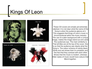 Kings Of Leon These CD covers are simple yet extremely abstract. It is not clear what the name of the Song is when the audience glance at it. This suggests that Kings of Leon’s music is Unconventional within the music industry. The use of a plain background with a unique Image, makes the image stand out and catch The audiences eye. The main similarity is That all titles are at the top of the cover, this Is so that the audience see clearly what the  Song is. The colour scheme of mainly black, White and red shows that it is simplistic and The fact that they contrast with each other Shows that the music is modern, whereas Older styles of music would have colours that Blend together. 