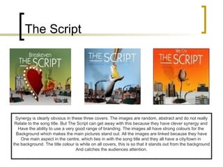 The Script Synergy is clearly obvious in these three covers. The images are random, abstract and do not really Relate to the song title. But The Script can get away with this because they have clever synergy and  Have the ability to use a very good range of branding. The images all have strong colours for the  Background which makes the main pictures stand out. All the images are linked because they have One main aspect in the centre, which ties in with the song title and they all have a city/town in  the background. The title colour is white on all covers, this is so that it stands out from the background And catches the audiences attention. 