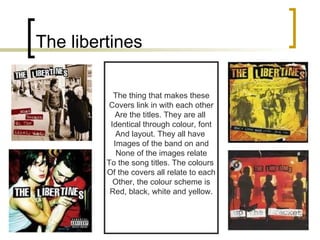 The libertines The thing that makes these Covers link in with each other Are the titles. They are all  Identical through colour, font And layout. They all have  Images of the band on and None of the images relate To the song titles. The colours  Of the covers all relate to each Other, the colour scheme is Red, black, white and yellow. 
