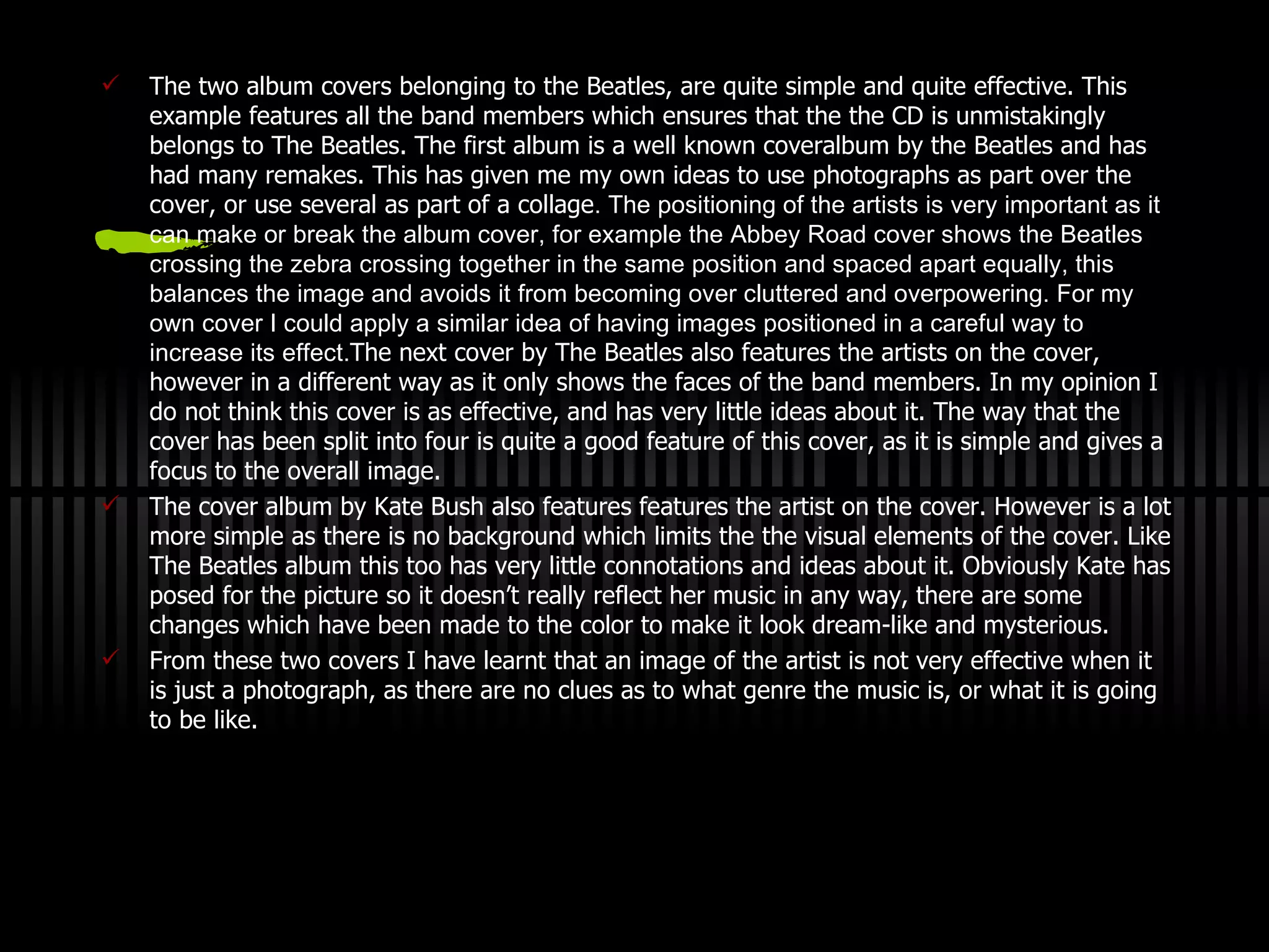 The two album covers belonging to the Beatles, are quite simple and  q uite effective. This example features all the band members which ensures that the the CD is unmistakingly belongs to The Beatles.   The first album is a well known cover a lbum by the Beatles and has had many remakes.   This has given me my own ideas to use photographs as part over the cover, or use several as part of a collage . The positioning of the artists is very important as it can make or break the album cover, for example the Abbey Road cover shows the Beatles crossing the zebra crossing together in the same position and spaced apart equally, this balances the image and avoids it from becoming over cluttered and overpowering. For my own cover I could apply a similar idea of having images positioned in a careful way to increase its effect. The next cover by The Beatles also features the artists on the cover, however in a different way as it only shows the faces of the band members.  I n my opinion I do not think this cover is as effective, and has very little ideas about it.  T he way that the cover has been split into four is quite a good feature of this cover, as it is simple and gives a focus to the overall image. The cover album by Kate Bush also features features the artist on the cover. However is a lot more simple as there is no background which limits the the visual elements of the cover. Like The Beatles album this too has very little connotations and ideas about it. Obviously Kate has posed for the picture so it doesn’t really reflect her music in any way, there are some changes which have been made to the color to make it look dream-like and mysterious. From these two covers I have learnt that an image of the artist is not very effective when it is just a photograph, as there are no clues as to what genre the music is, or what it is going to be like. 